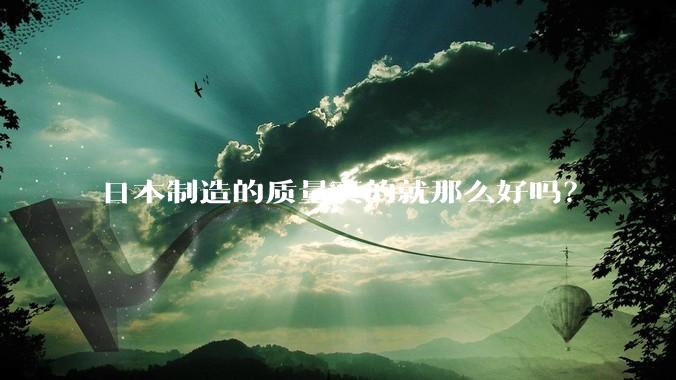 日本制造的质量真的就那么好吗？