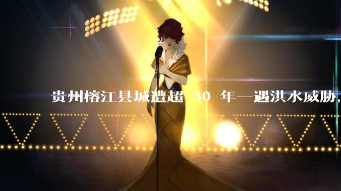 贵州榕江县城遭超 30 年一遇洪水威胁，最大商场被洪水淹没，目前当地情况如何？为什么此次洪水这么大？